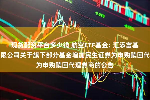 现货配资平台多少钱 航空ETF基金: 汇添富基金管理股份有限公司关于旗下部分基金增加民生证券为申购赎回代理券商的公告