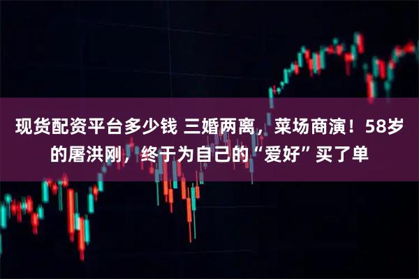 现货配资平台多少钱 三婚两离，菜场商演！58岁的屠洪刚，终于为自己的“爱好”买了单