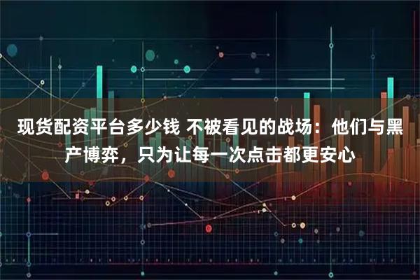 现货配资平台多少钱 不被看见的战场：他们与黑产博弈，只为让每一次点击都更安心