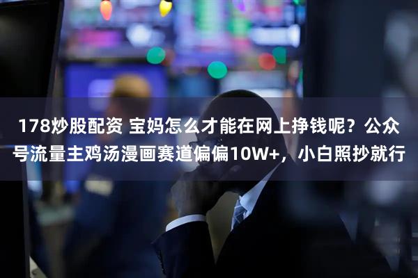 178炒股配资 宝妈怎么才能在网上挣钱呢？公众号流量主鸡汤漫画赛道偏偏10W+，小白照抄就行