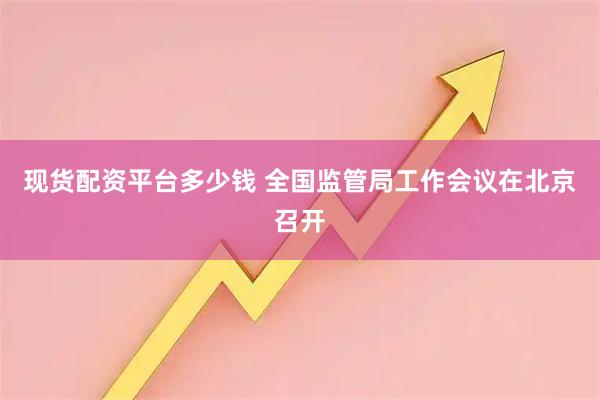 现货配资平台多少钱 全国监管局工作会议在北京召开