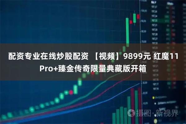 配资专业在线炒股配资 【视频】9899元 红魔11Pro+臻金传奇限量典藏版开箱
