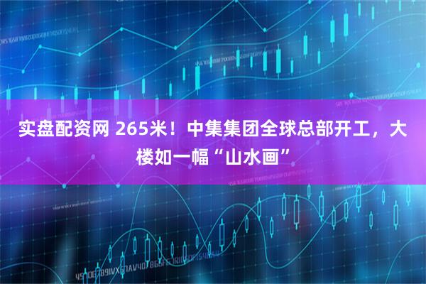 实盘配资网 265米！中集集团全球总部开工，大楼如一幅“山水画”