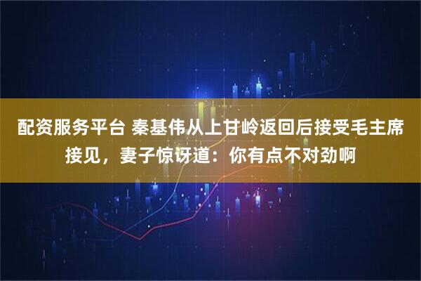 配资服务平台 秦基伟从上甘岭返回后接受毛主席接见，妻子惊讶道：你有点不对劲啊