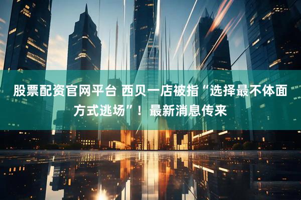 股票配资官网平台 西贝一店被指“选择最不体面方式逃场”！最新消息传来