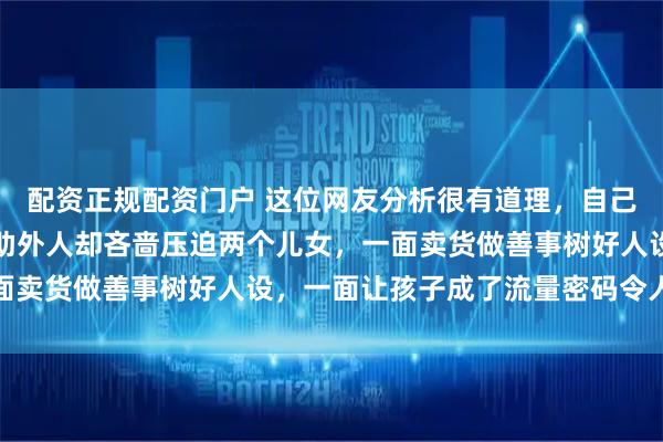 配资正规配资门户 这位网友分析很有道理，自己亲人需要帮助不帮，帮助外人却吝啬压迫两个儿女，一面卖货做善事树好人设，一面让孩子成了流量密码令人心酸