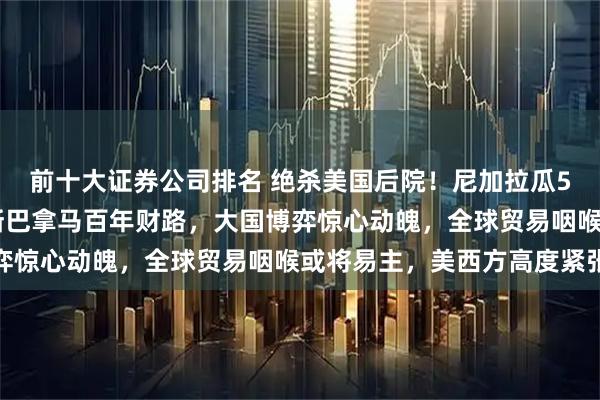 前十大证券公司排名 绝杀美国后院！尼加拉瓜500亿豪赌运河梦，欲断巴拿马百年财路，大国博弈惊心动魄，全球贸易咽喉或将易主，美西方高度紧张