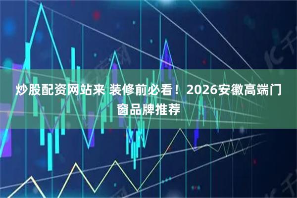 炒股配资网站来 装修前必看！2026安徽高端门窗品牌推荐