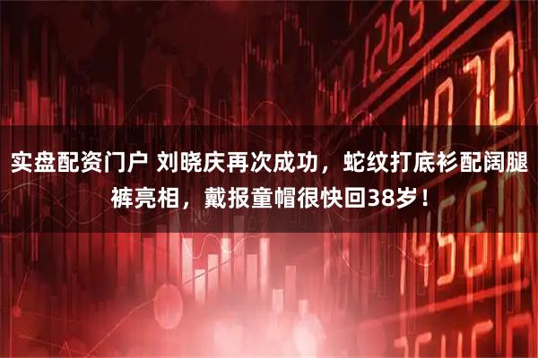 实盘配资门户 刘晓庆再次成功，蛇纹打底衫配阔腿裤亮相，戴报童帽很快回38岁！