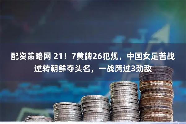 配资策略网 21！7黄牌26犯规，中国女足苦战逆转朝鲜夺头名，一战跨过3劲敌