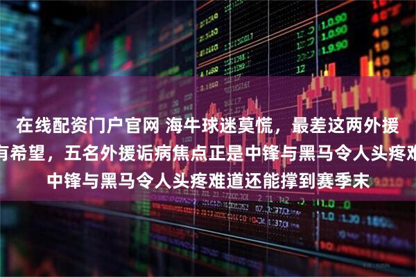 在线配资门户官网 海牛球迷莫慌，最差这两外援若能顶替中锋就还有希望，五名外援诟病焦点正是中锋与黑马令人头疼难道还能撑到赛季末
