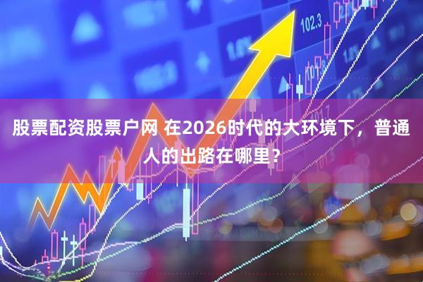 股票配资股票户网 在2026时代的大环境下，普通人的出路在哪里？