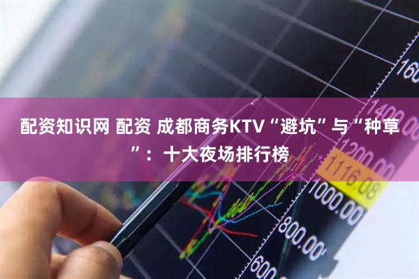 配资知识网 配资 成都商务KTV“避坑”与“种草”：十大夜场排行榜