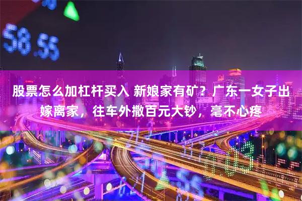 股票怎么加杠杆买入 新娘家有矿？广东一女子出嫁离家，往车外撒百元大钞，毫不心疼